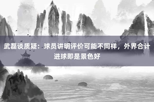 武磊谈质疑：球员讲明评价可能不同样，外界合计进球即是景色好